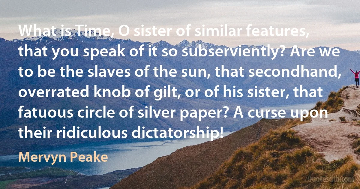 What is Time, O sister of similar features, that you speak of it so subserviently? Are we to be the slaves of the sun, that secondhand, overrated knob of gilt, or of his sister, that fatuous circle of silver paper? A curse upon their ridiculous dictatorship! (Mervyn Peake)