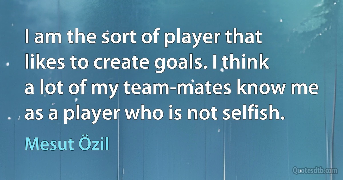 I am the sort of player that likes to create goals. I think a lot of my team-mates know me as a player who is not selfish. (Mesut Özil)