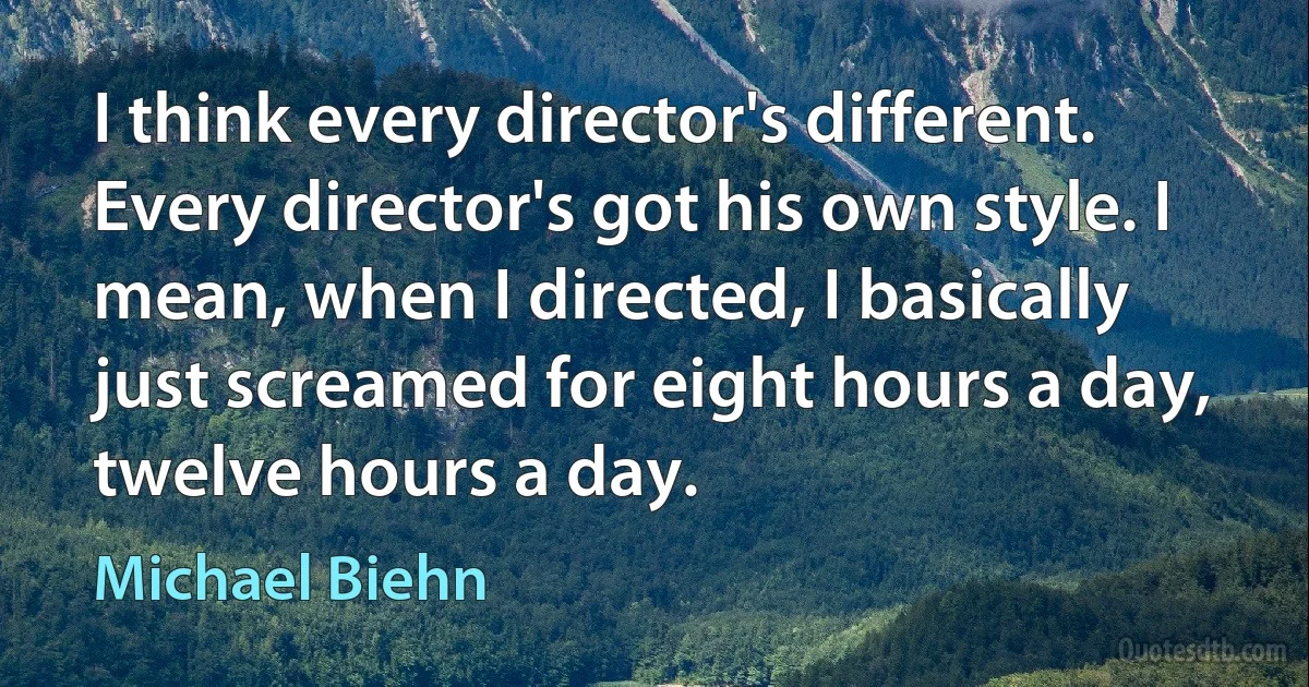 I think every director's different. Every director's got his own style. I mean, when I directed, I basically just screamed for eight hours a day, twelve hours a day. (Michael Biehn)