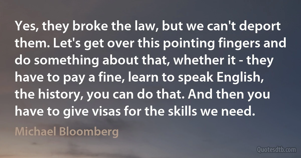 Yes, they broke the law, but we can't deport them. Let's get over this pointing fingers and do something about that, whether it - they have to pay a fine, learn to speak English, the history, you can do that. And then you have to give visas for the skills we need. (Michael Bloomberg)