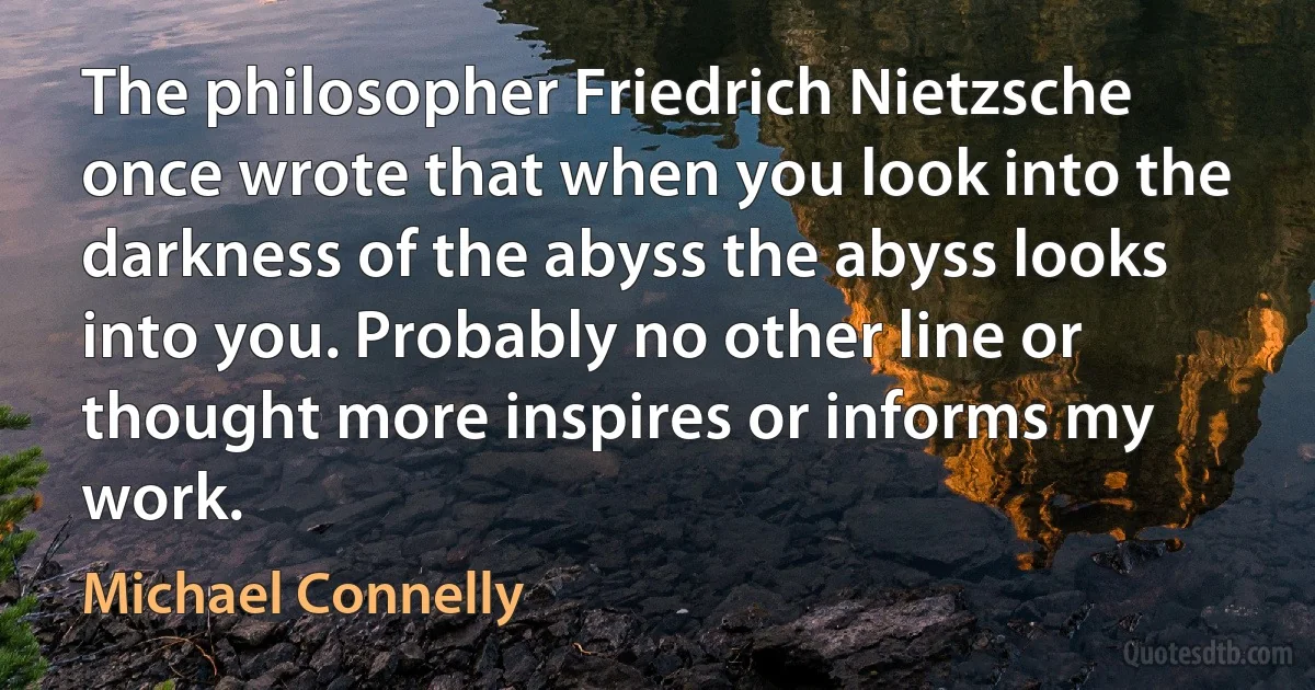 The philosopher Friedrich Nietzsche once wrote that when you look into the darkness of the abyss the abyss looks into you. Probably no other line or thought more inspires or informs my work. (Michael Connelly)