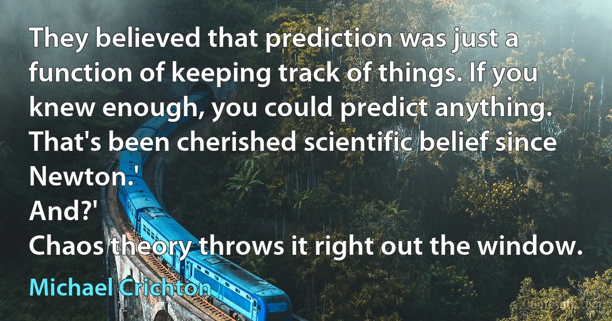 They believed that prediction was just a function of keeping track of things. If you knew enough, you could predict anything. That's been cherished scientific belief since Newton.'
And?'
Chaos theory throws it right out the window. (Michael Crichton)