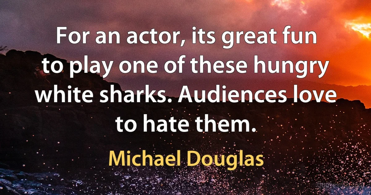 For an actor, its great fun to play one of these hungry white sharks. Audiences love to hate them. (Michael Douglas)