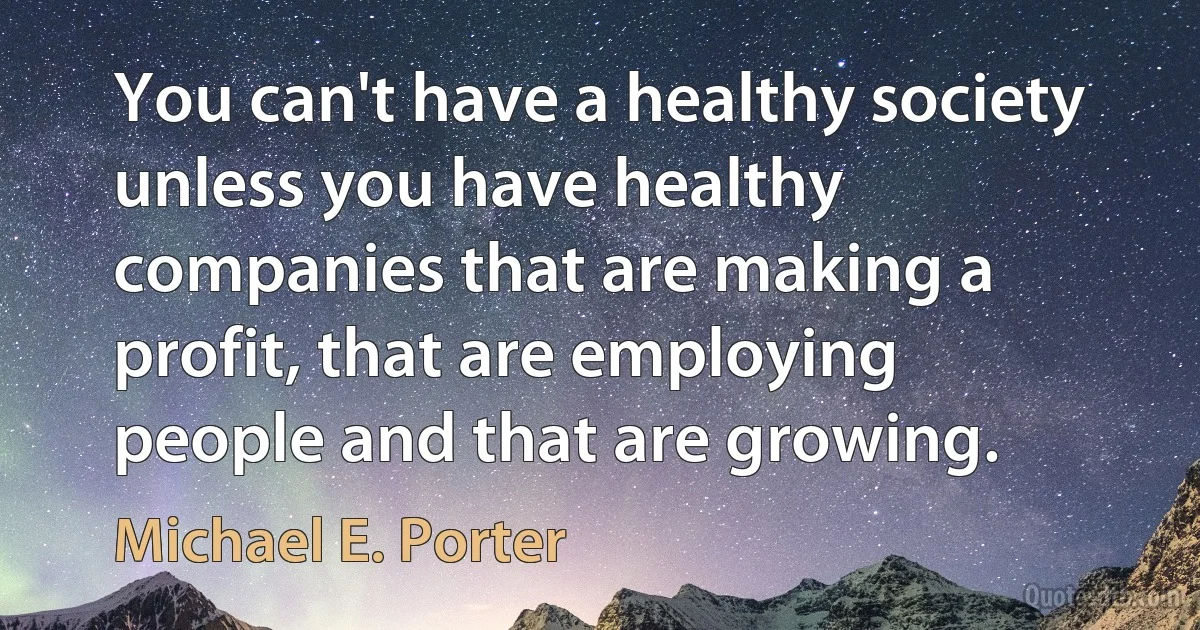 You can't have a healthy society unless you have healthy companies that are making a profit, that are employing people and that are growing. (Michael E. Porter)