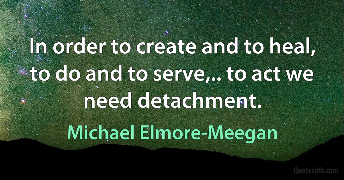 In order to create and to heal, to do and to serve,.. to act we need detachment. (Michael Elmore-Meegan)