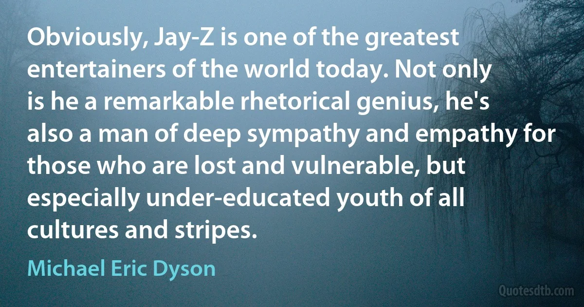 Obviously, Jay-Z is one of the greatest entertainers of the world today. Not only is he a remarkable rhetorical genius, he's also a man of deep sympathy and empathy for those who are lost and vulnerable, but especially under-educated youth of all cultures and stripes. (Michael Eric Dyson)