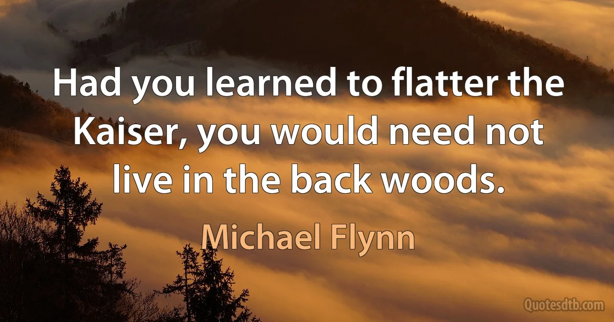 Had you learned to flatter the Kaiser, you would need not live in the back woods. (Michael Flynn)