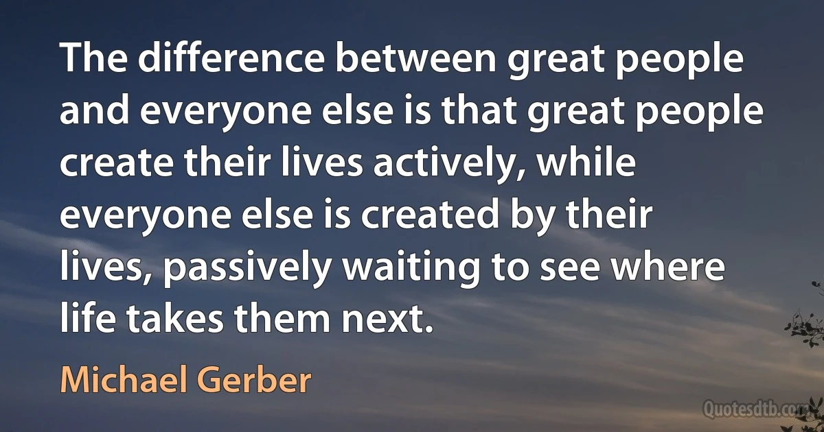 The difference between great people and everyone else is that great people create their lives actively, while everyone else is created by their lives, passively waiting to see where life takes them next. (Michael Gerber)