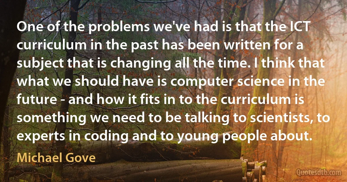 One of the problems we've had is that the ICT curriculum in the past has been written for a subject that is changing all the time. I think that what we should have is computer science in the future - and how it fits in to the curriculum is something we need to be talking to scientists, to experts in coding and to young people about. (Michael Gove)