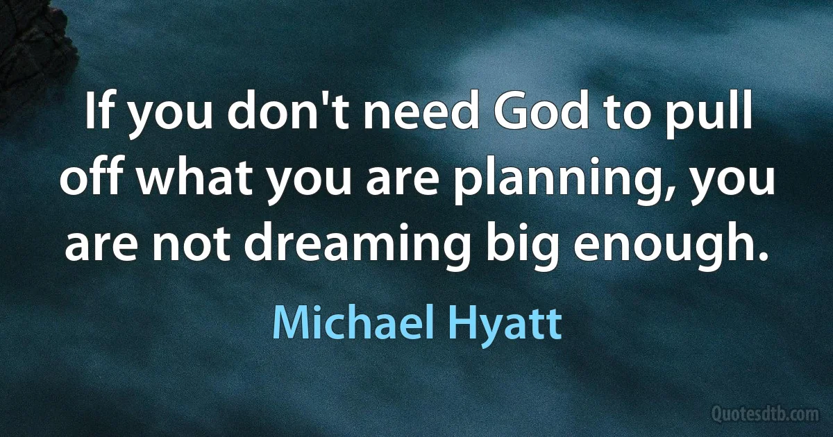 If you don't need God to pull off what you are planning, you are not dreaming big enough. (Michael Hyatt)