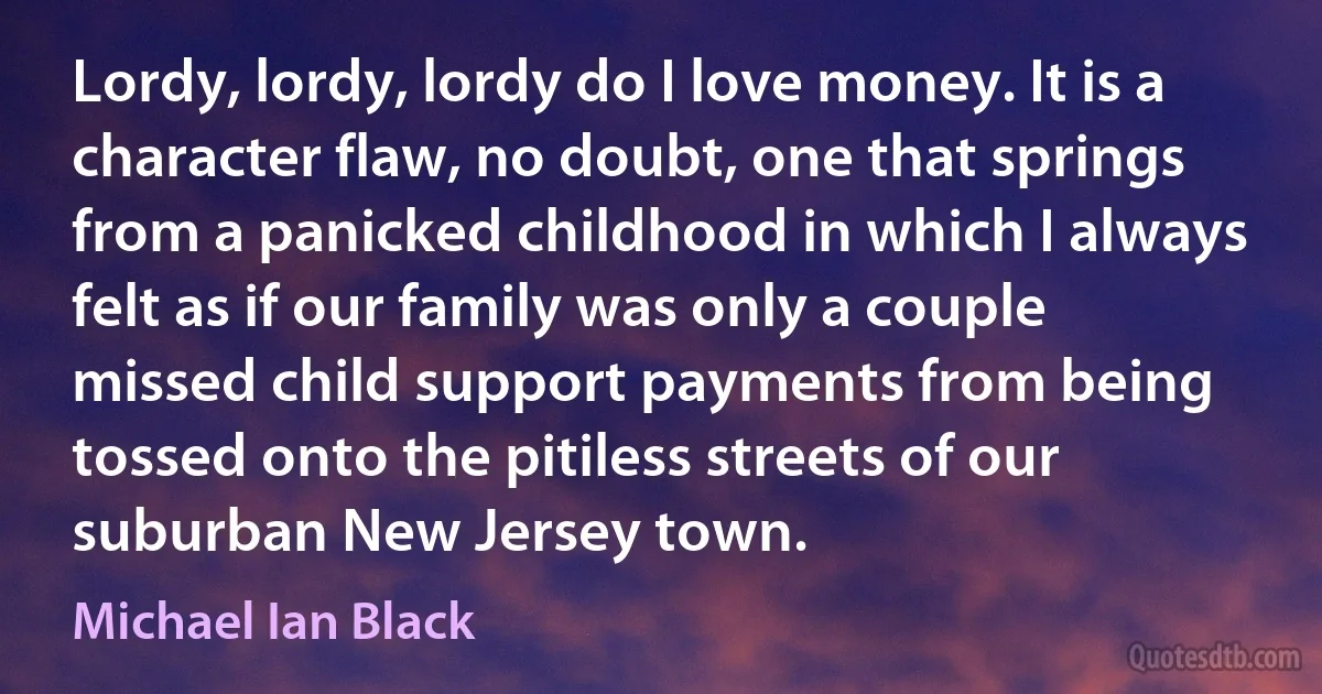 Lordy, lordy, lordy do I love money. It is a character flaw, no doubt, one that springs from a panicked childhood in which I always felt as if our family was only a couple missed child support payments from being tossed onto the pitiless streets of our suburban New Jersey town. (Michael Ian Black)