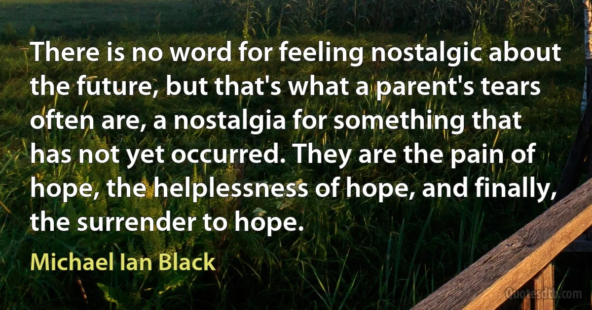 There is no word for feeling nostalgic about the future, but that's what a parent's tears often are, a nostalgia for something that has not yet occurred. They are the pain of hope, the helplessness of hope, and finally, the surrender to hope. (Michael Ian Black)