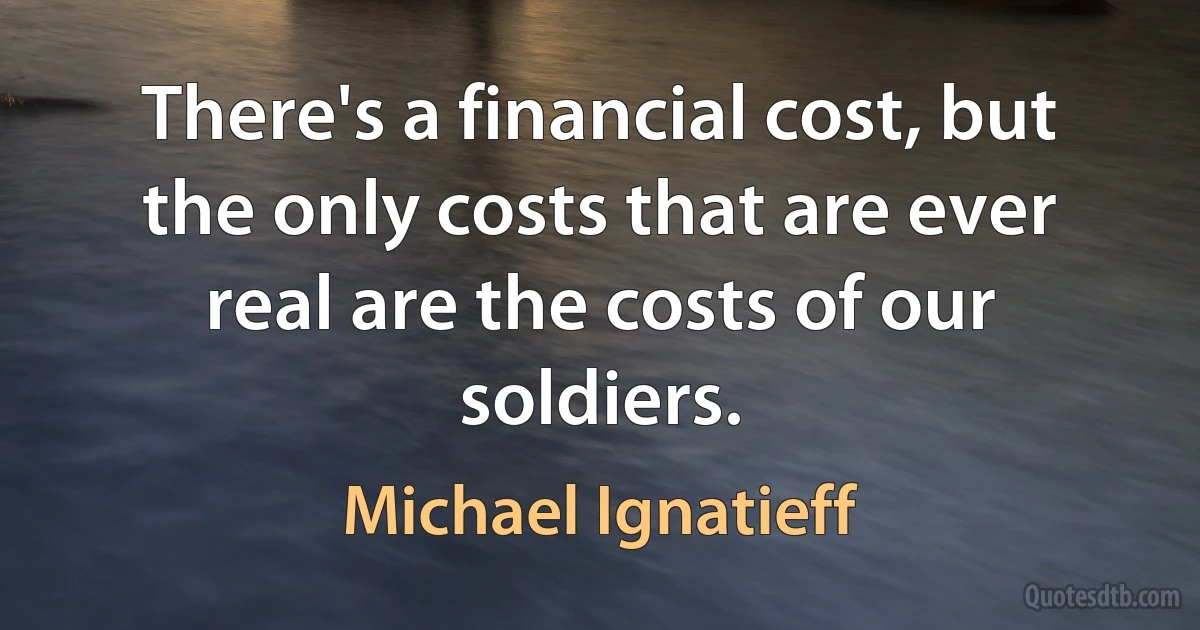 There's a financial cost, but the only costs that are ever real are the costs of our soldiers. (Michael Ignatieff)