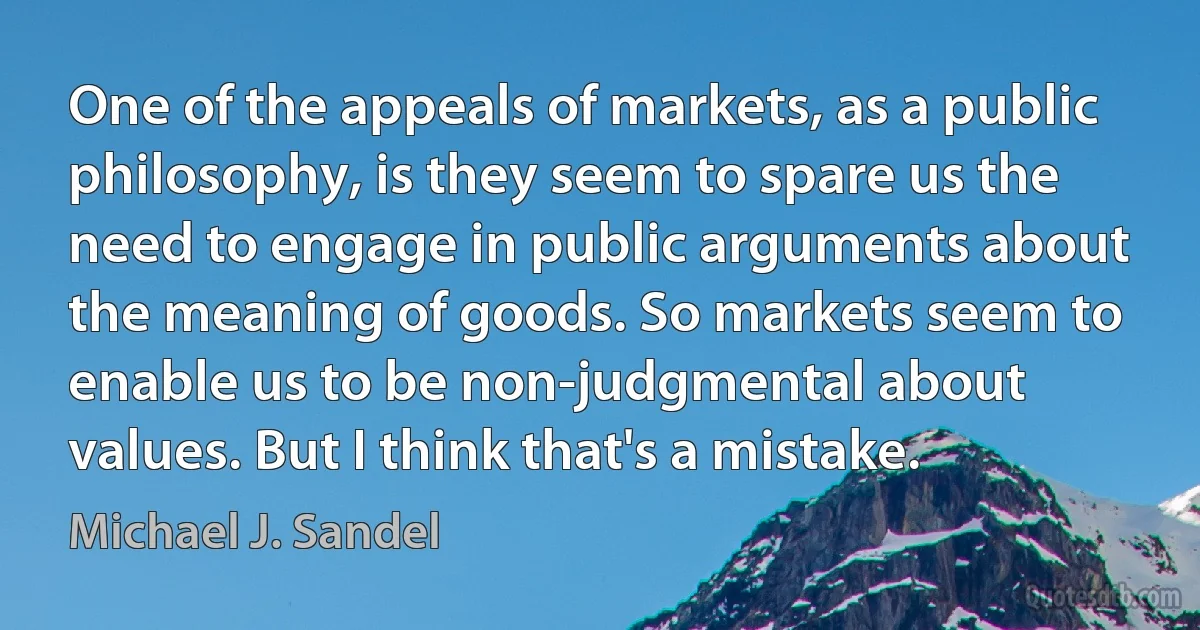 One of the appeals of markets, as a public philosophy, is they seem to spare us the need to engage in public arguments about the meaning of goods. So markets seem to enable us to be non-judgmental about values. But I think that's a mistake. (Michael J. Sandel)