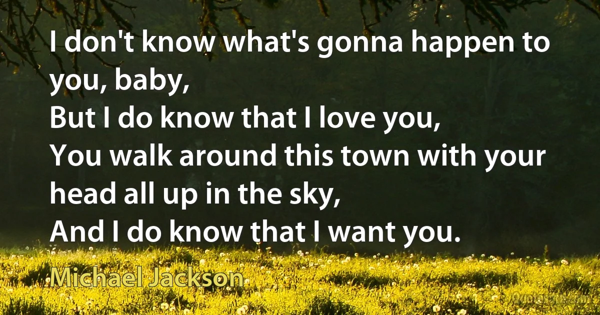 I don't know what's gonna happen to you, baby,
But I do know that I love you,
You walk around this town with your head all up in the sky,
And I do know that I want you. (Michael Jackson)