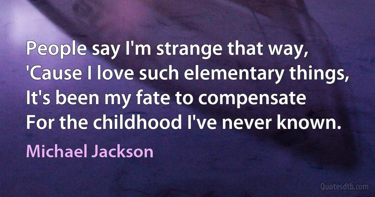 People say I'm strange that way,
'Cause I love such elementary things,
It's been my fate to compensate
For the childhood I've never known. (Michael Jackson)