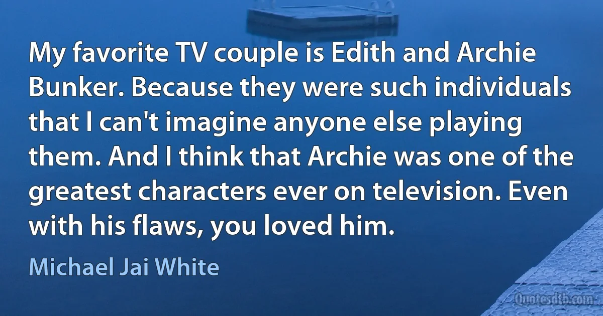 My favorite TV couple is Edith and Archie Bunker. Because they were such individuals that I can't imagine anyone else playing them. And I think that Archie was one of the greatest characters ever on television. Even with his flaws, you loved him. (Michael Jai White)