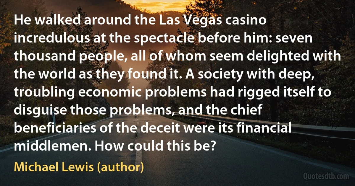 He walked around the Las Vegas casino incredulous at the spectacle before him: seven thousand people, all of whom seem delighted with the world as they found it. A society with deep, troubling economic problems had rigged itself to disguise those problems, and the chief beneficiaries of the deceit were its financial middlemen. How could this be? (Michael Lewis (author))