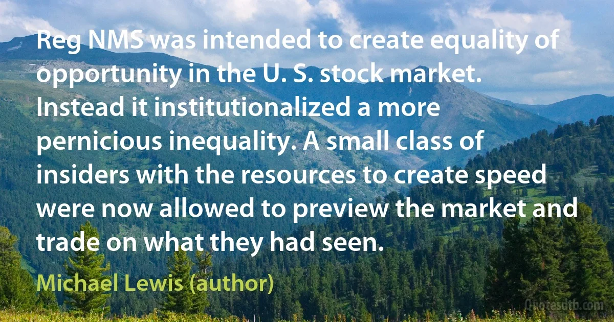 Reg NMS was intended to create equality of opportunity in the U. S. stock market. Instead it institutionalized a more pernicious inequality. A small class of insiders with the resources to create speed were now allowed to preview the market and trade on what they had seen. (Michael Lewis (author))