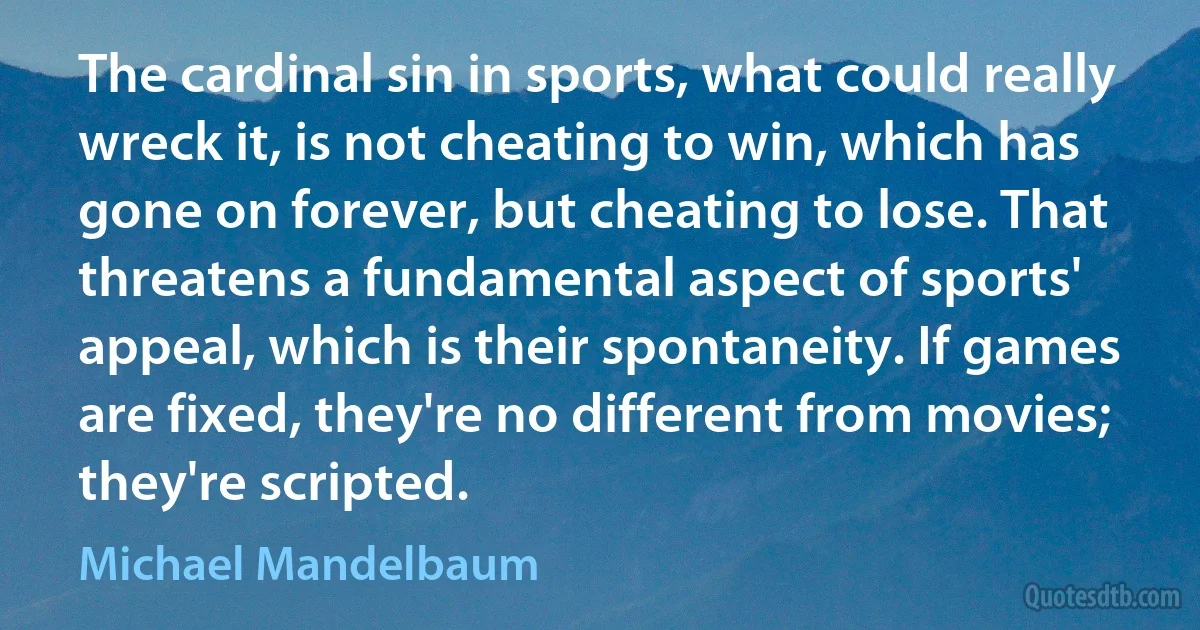 The cardinal sin in sports, what could really wreck it, is not cheating to win, which has gone on forever, but cheating to lose. That threatens a fundamental aspect of sports' appeal, which is their spontaneity. If games are fixed, they're no different from movies; they're scripted. (Michael Mandelbaum)