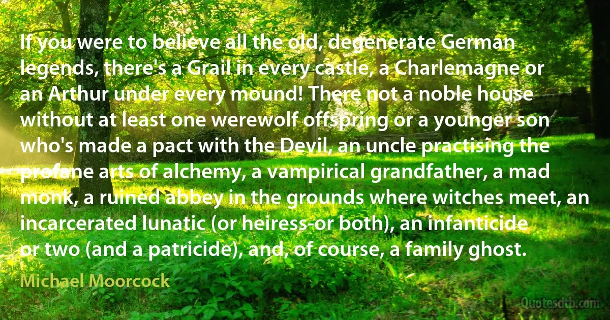 If you were to believe all the old, degenerate German legends, there's a Grail in every castle, a Charlemagne or an Arthur under every mound! There not a noble house without at least one werewolf offspring or a younger son who's made a pact with the Devil, an uncle practising the profane arts of alchemy, a vampirical grandfather, a mad monk, a ruined abbey in the grounds where witches meet, an incarcerated lunatic (or heiress-or both), an infanticide or two (and a patricide), and, of course, a family ghost. (Michael Moorcock)