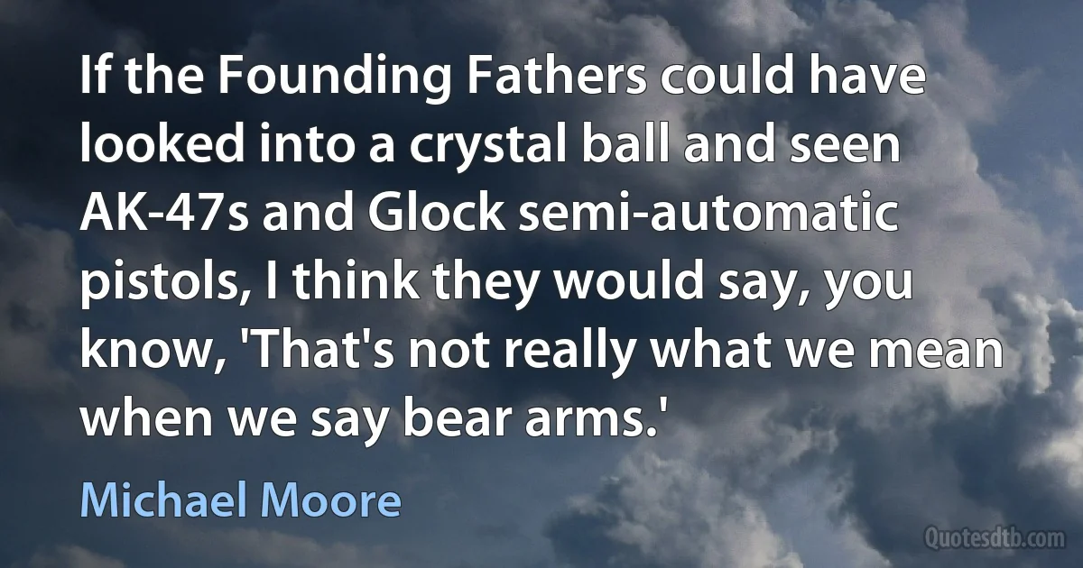 If the Founding Fathers could have looked into a crystal ball and seen AK-47s and Glock semi-automatic pistols, I think they would say, you know, 'That's not really what we mean when we say bear arms.' (Michael Moore)