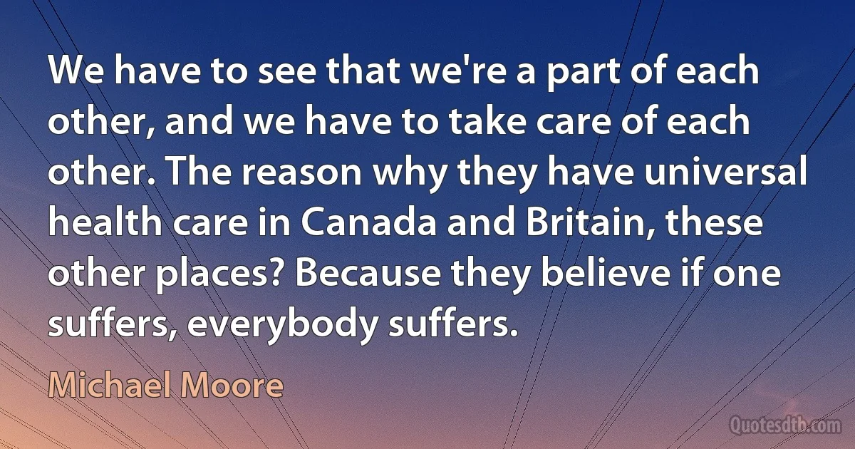 We have to see that we're a part of each other, and we have to take care of each other. The reason why they have universal health care in Canada and Britain, these other places? Because they believe if one suffers, everybody suffers. (Michael Moore)