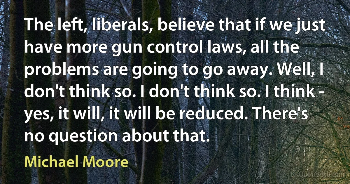 The left, liberals, believe that if we just have more gun control laws, all the problems are going to go away. Well, I don't think so. I don't think so. I think - yes, it will, it will be reduced. There's no question about that. (Michael Moore)