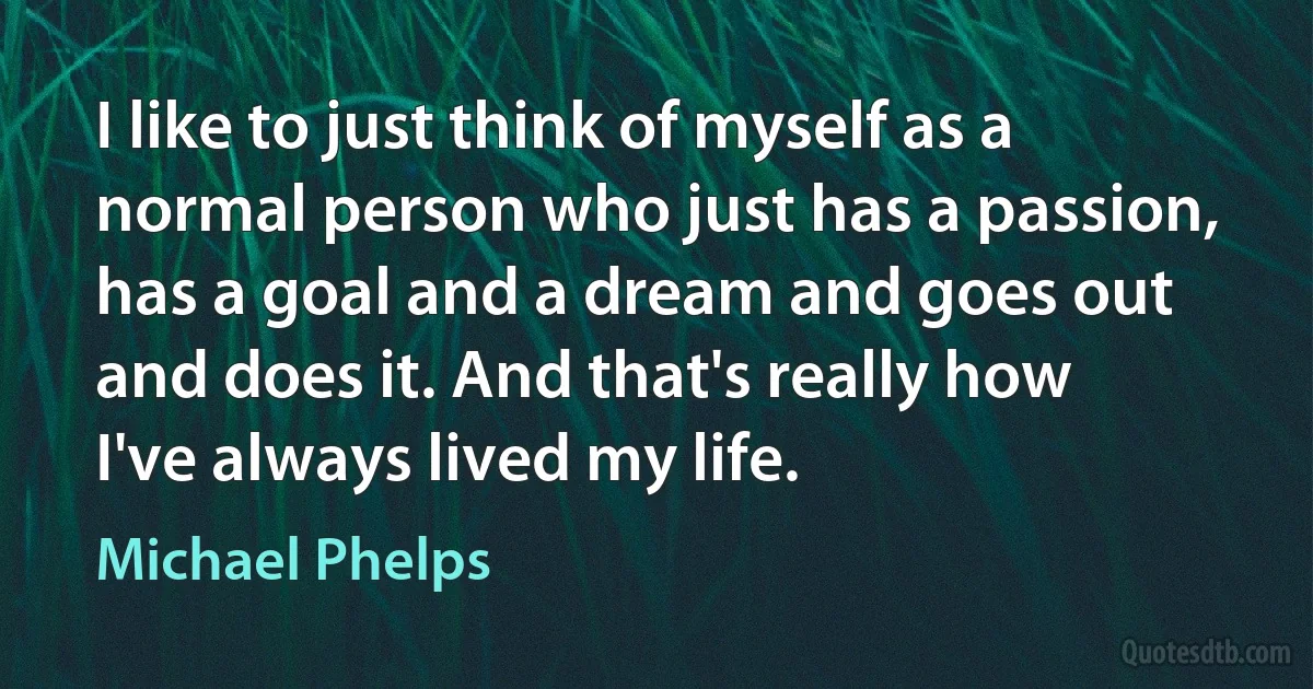 I like to just think of myself as a normal person who just has a passion, has a goal and a dream and goes out and does it. And that's really how I've always lived my life. (Michael Phelps)