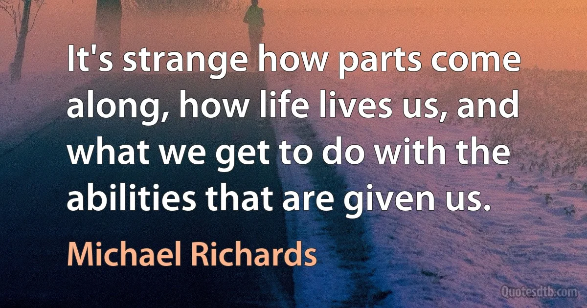 It's strange how parts come along, how life lives us, and what we get to do with the abilities that are given us. (Michael Richards)