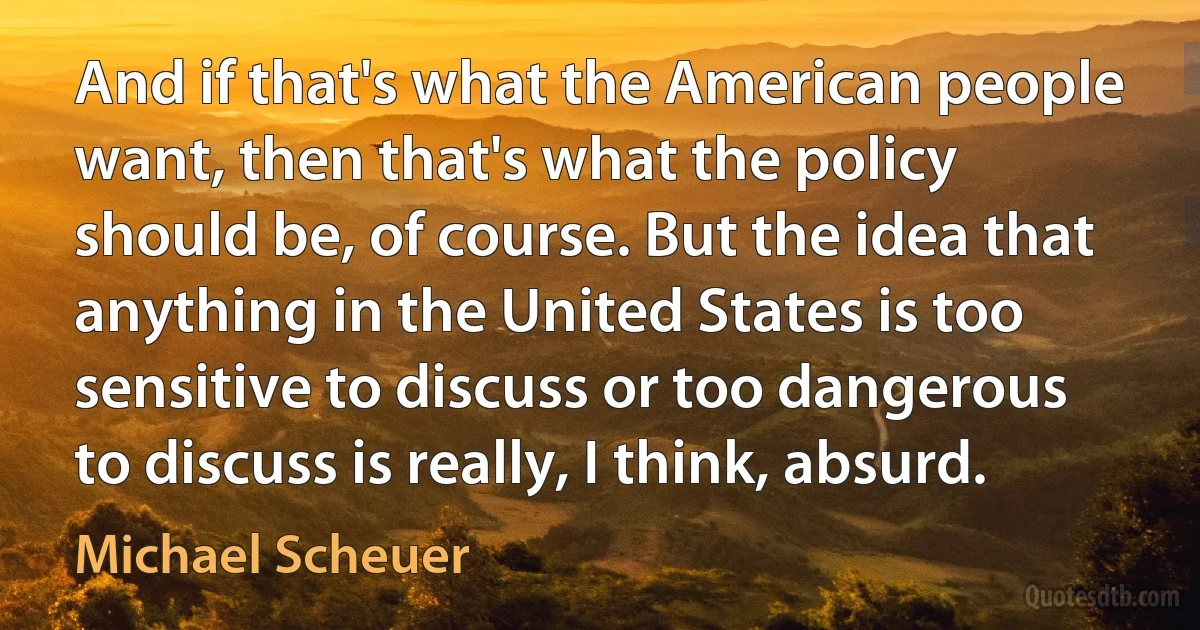 And if that's what the American people want, then that's what the policy should be, of course. But the idea that anything in the United States is too sensitive to discuss or too dangerous to discuss is really, I think, absurd. (Michael Scheuer)