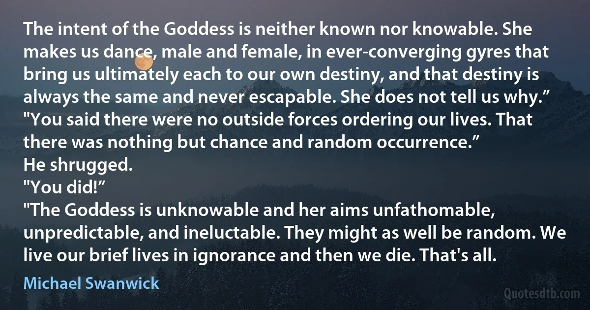 The intent of the Goddess is neither known nor knowable. She makes us dance, male and female, in ever-converging gyres that bring us ultimately each to our own destiny, and that destiny is always the same and never escapable. She does not tell us why.”
"You said there were no outside forces ordering our lives. That there was nothing but chance and random occurrence.”
He shrugged.
"You did!”
"The Goddess is unknowable and her aims unfathomable, unpredictable, and ineluctable. They might as well be random. We live our brief lives in ignorance and then we die. That's all. (Michael Swanwick)