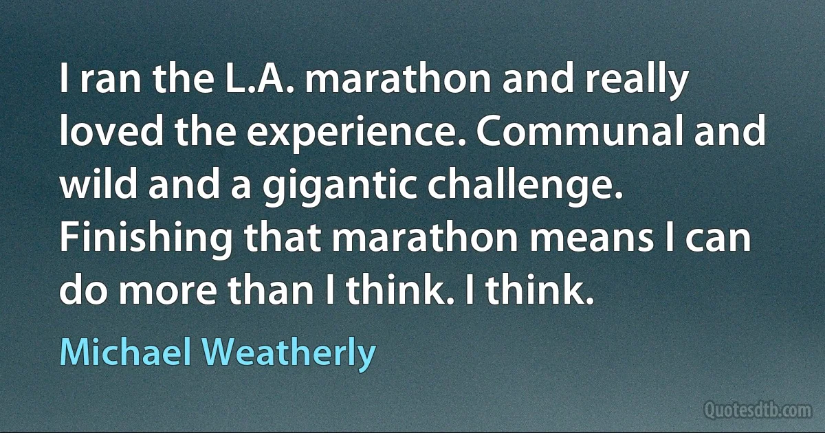 I ran the L.A. marathon and really loved the experience. Communal and wild and a gigantic challenge. Finishing that marathon means I can do more than I think. I think. (Michael Weatherly)