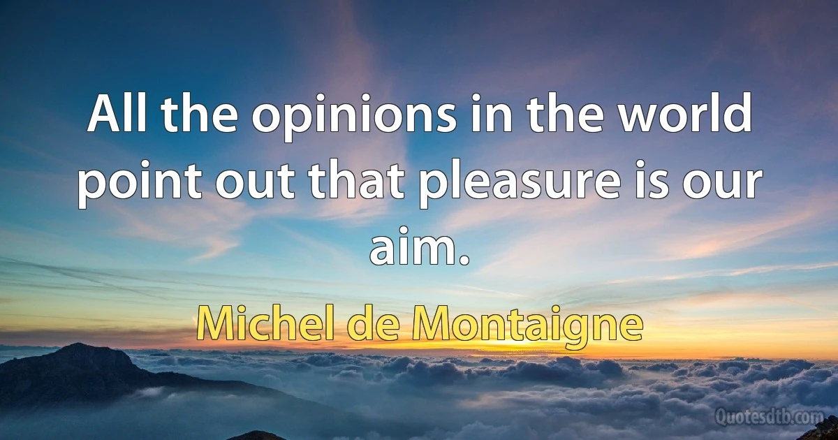 All the opinions in the world point out that pleasure is our aim. (Michel de Montaigne)