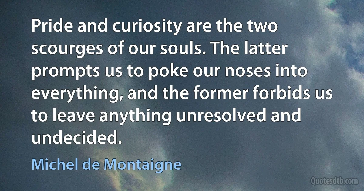 Pride and curiosity are the two scourges of our souls. The latter prompts us to poke our noses into everything, and the former forbids us to leave anything unresolved and undecided. (Michel de Montaigne)