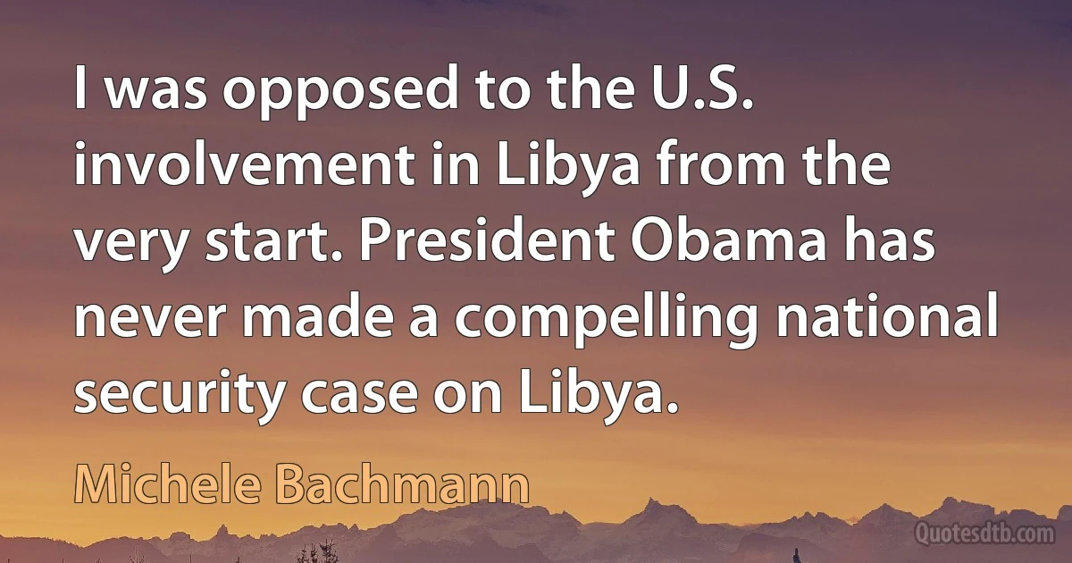 I was opposed to the U.S. involvement in Libya from the very start. President Obama has never made a compelling national security case on Libya. (Michele Bachmann)