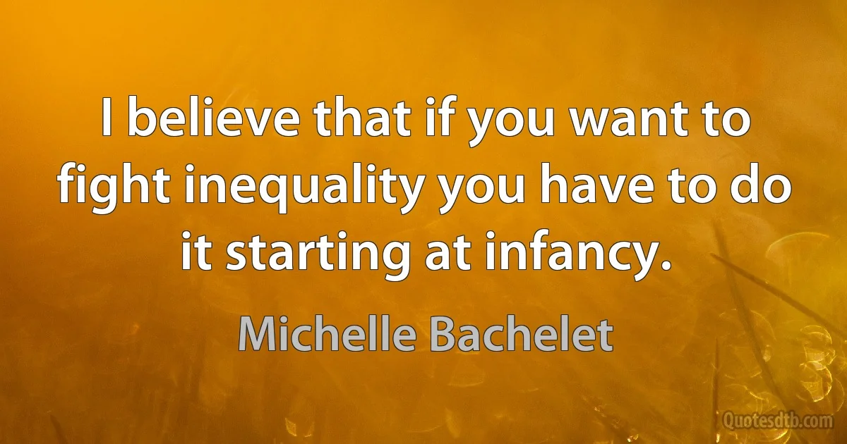 I believe that if you want to fight inequality you have to do it starting at infancy. (Michelle Bachelet)