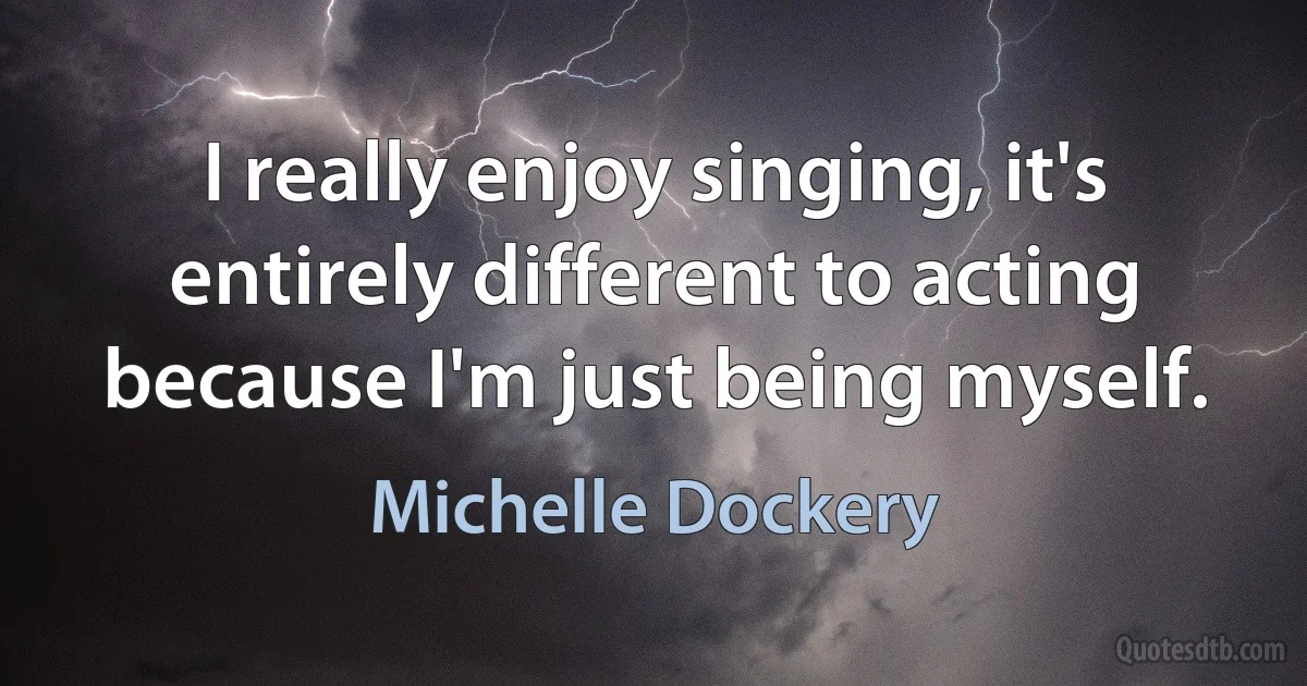 I really enjoy singing, it's entirely different to acting because I'm just being myself. (Michelle Dockery)