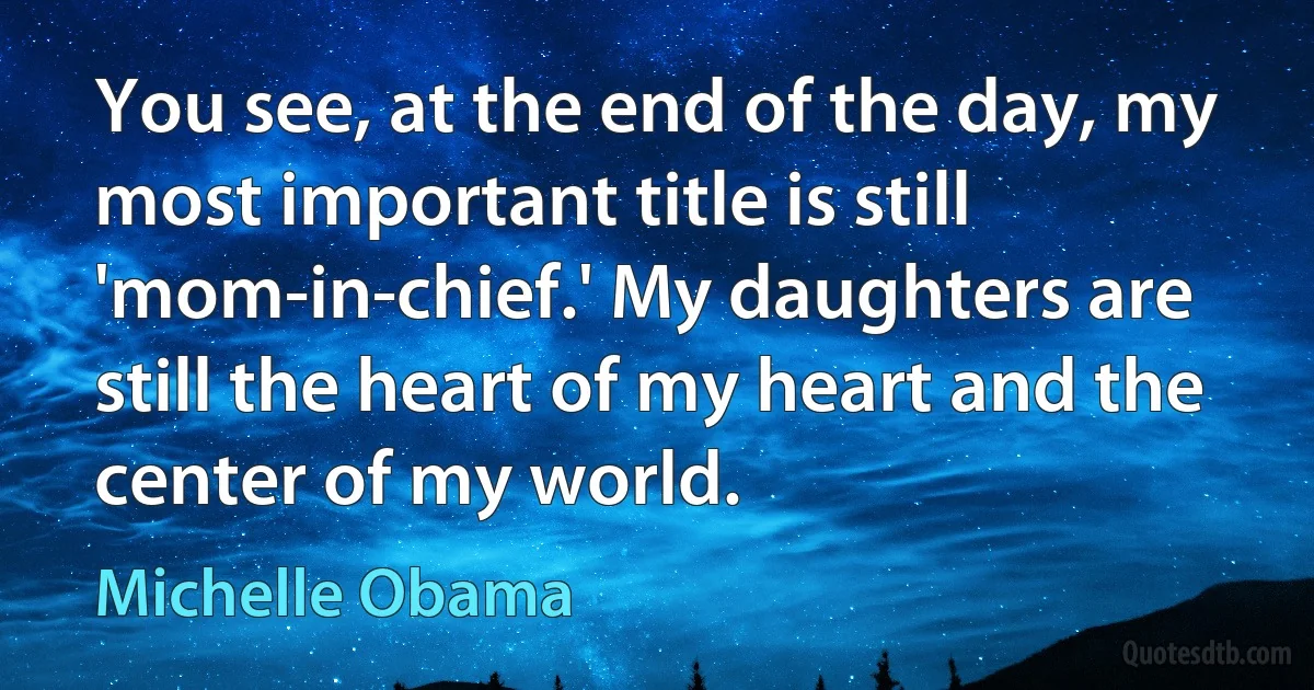 You see, at the end of the day, my most important title is still 'mom-in-chief.' My daughters are still the heart of my heart and the center of my world. (Michelle Obama)