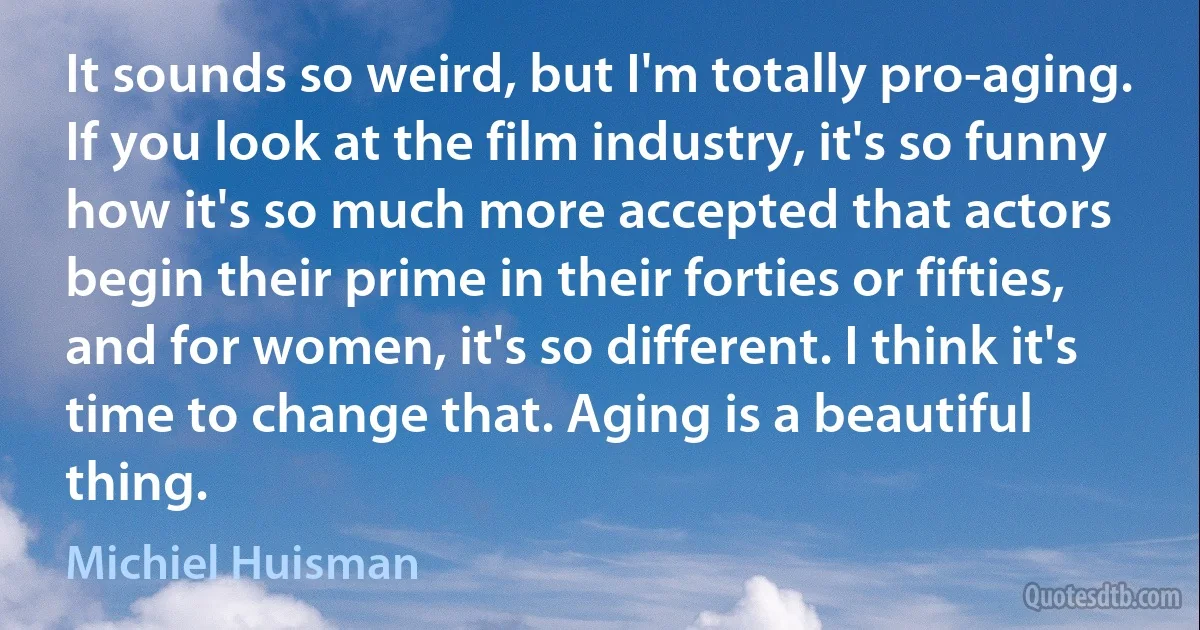 It sounds so weird, but I'm totally pro-aging. If you look at the film industry, it's so funny how it's so much more accepted that actors begin their prime in their forties or fifties, and for women, it's so different. I think it's time to change that. Aging is a beautiful thing. (Michiel Huisman)