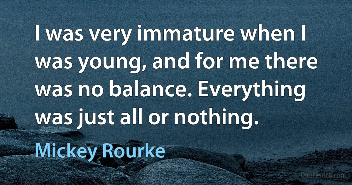 I was very immature when I was young, and for me there was no balance. Everything was just all or nothing. (Mickey Rourke)