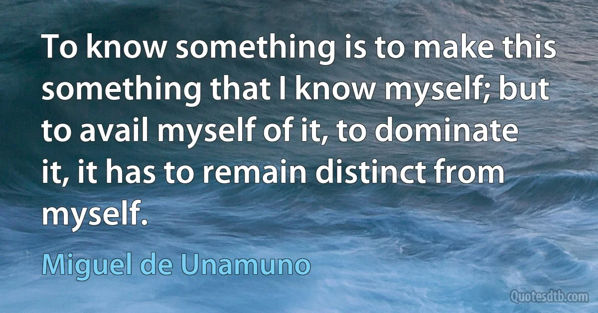 To know something is to make this something that I know myself; but to avail myself of it, to dominate it, it has to remain distinct from myself. (Miguel de Unamuno)