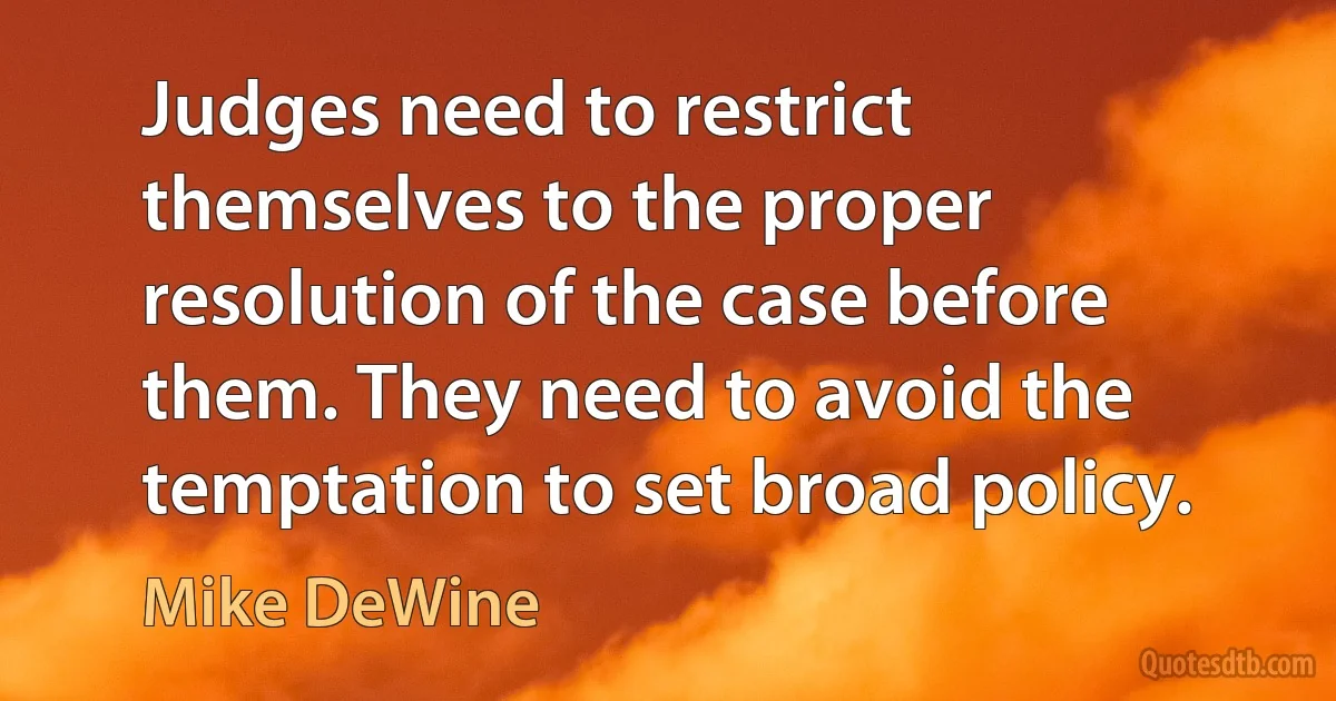 Judges need to restrict themselves to the proper resolution of the case before them. They need to avoid the temptation to set broad policy. (Mike DeWine)