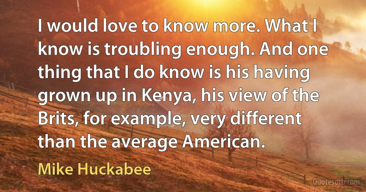 I would love to know more. What I know is troubling enough. And one thing that I do know is his having grown up in Kenya, his view of the Brits, for example, very different than the average American. (Mike Huckabee)