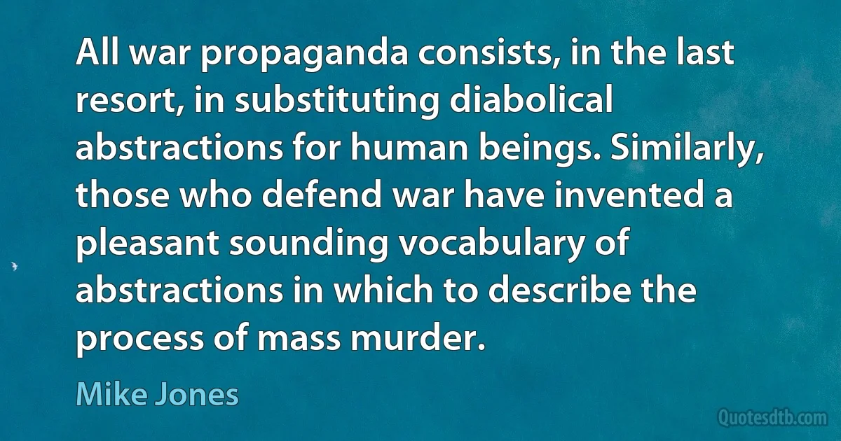 All war propaganda consists, in the last resort, in substituting diabolical abstractions for human beings. Similarly, those who defend war have invented a pleasant sounding vocabulary of abstractions in which to describe the process of mass murder. (Mike Jones)