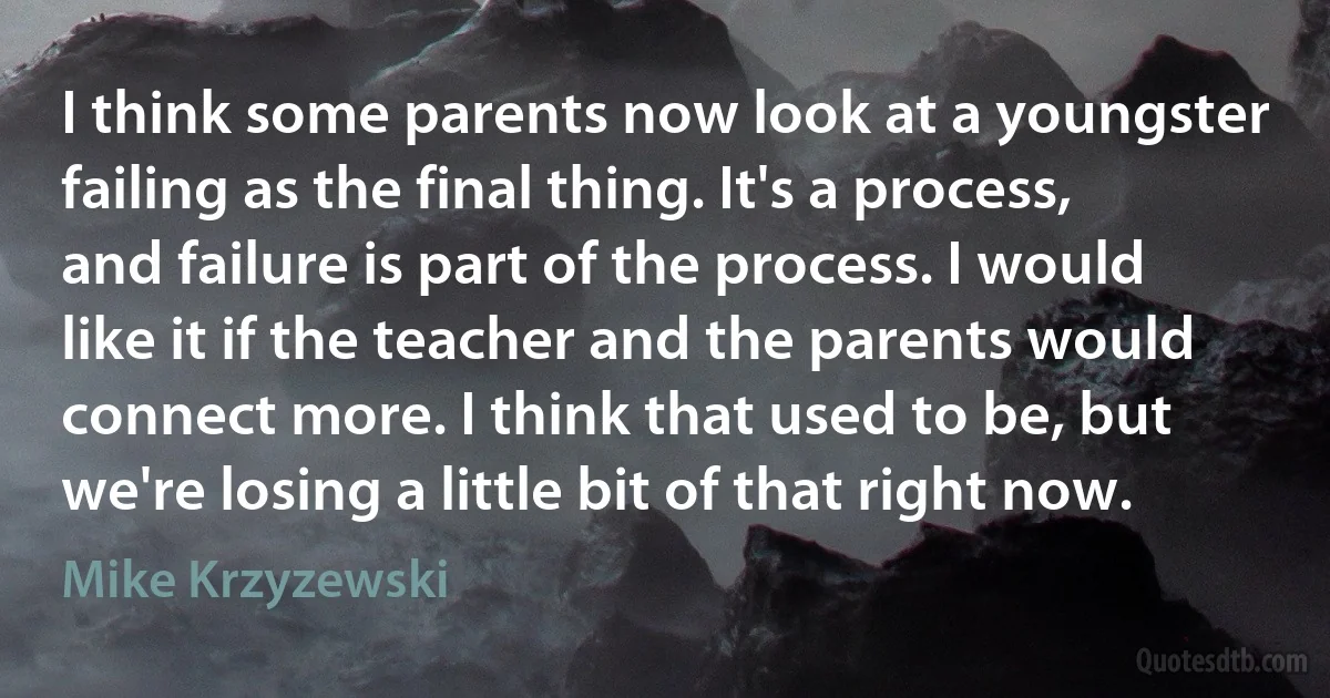 I think some parents now look at a youngster failing as the final thing. It's a process, and failure is part of the process. I would like it if the teacher and the parents would connect more. I think that used to be, but we're losing a little bit of that right now. (Mike Krzyzewski)