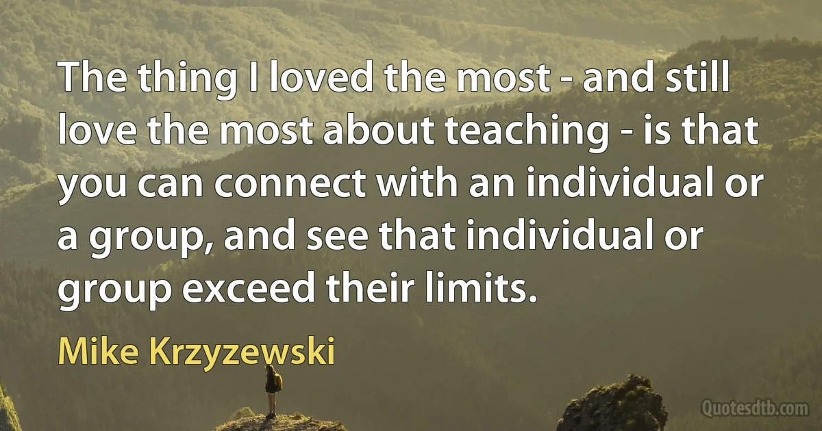 The thing I loved the most - and still love the most about teaching - is that you can connect with an individual or a group, and see that individual or group exceed their limits. (Mike Krzyzewski)