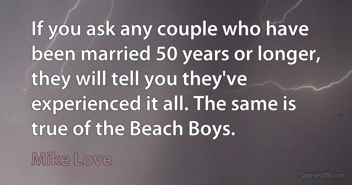 If you ask any couple who have been married 50 years or longer, they will tell you they've experienced it all. The same is true of the Beach Boys. (Mike Love)