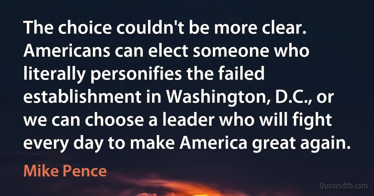 The choice couldn't be more clear. Americans can elect someone who literally personifies the failed establishment in Washington, D.C., or we can choose a leader who will fight every day to make America great again. (Mike Pence)