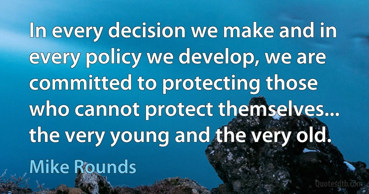 In every decision we make and in every policy we develop, we are committed to protecting those who cannot protect themselves... the very young and the very old. (Mike Rounds)